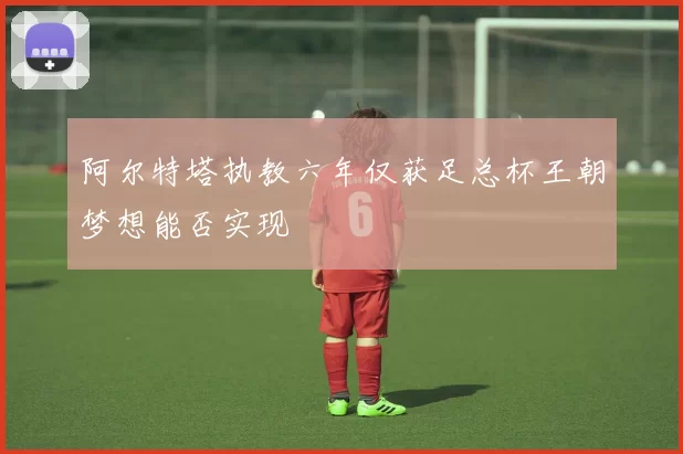 阿尔特塔执教六年仅获足总杯王朝梦想能否实现