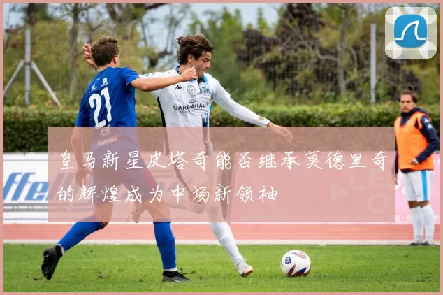 皇马新星皮塔奇能否继承莫德里奇的辉煌成为中场新领袖