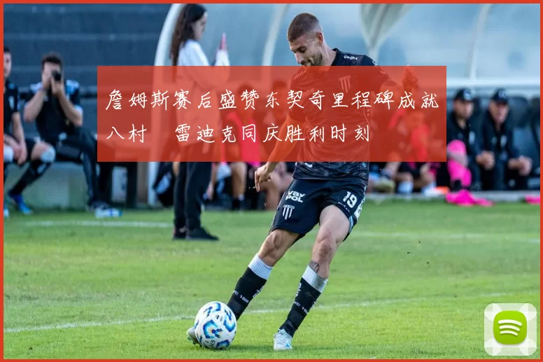 詹姆斯赛后盛赞东契奇里程碑成就八村塁雷迪克同庆胜利时刻