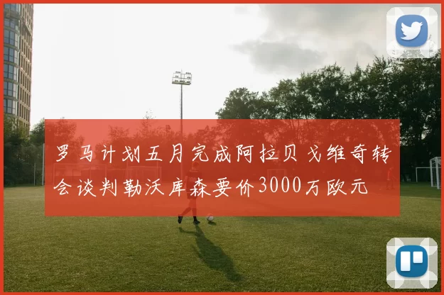 罗马计划五月完成阿拉贝戈维奇转会谈判勒沃库森要价3000万欧元