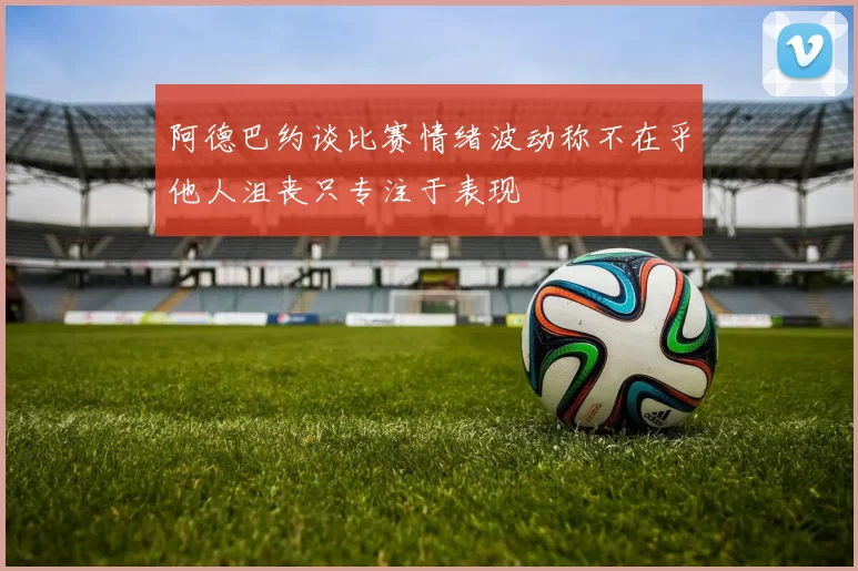 阿德巴约谈比赛情绪波动称不在乎他人沮丧只专注于表现