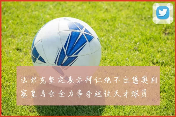 法尔克坚定表示拜仁绝不出售奥利塞皇马会全力争夺这位天才球员