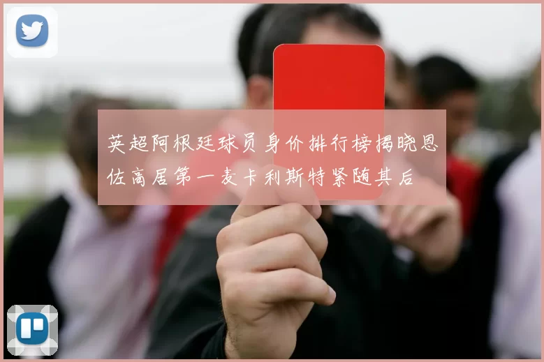 英超阿根廷球员身价排行榜揭晓恩佐高居第一麦卡利斯特紧随其后