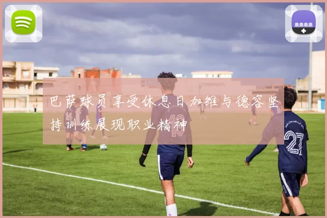 巴萨球员享受休息日加维与德容坚持训练展现职业精神