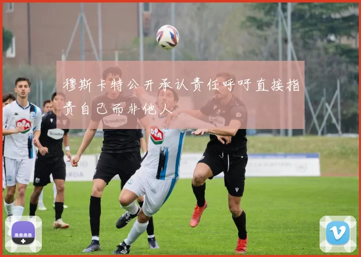 穆斯卡特公开承认责任呼吁直接指责自己而非他人