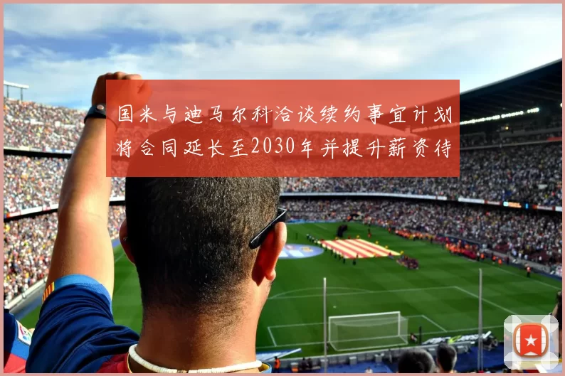 国米与迪马尔科洽谈续约事宜计划将合同延长至2030年并提升薪资待遇