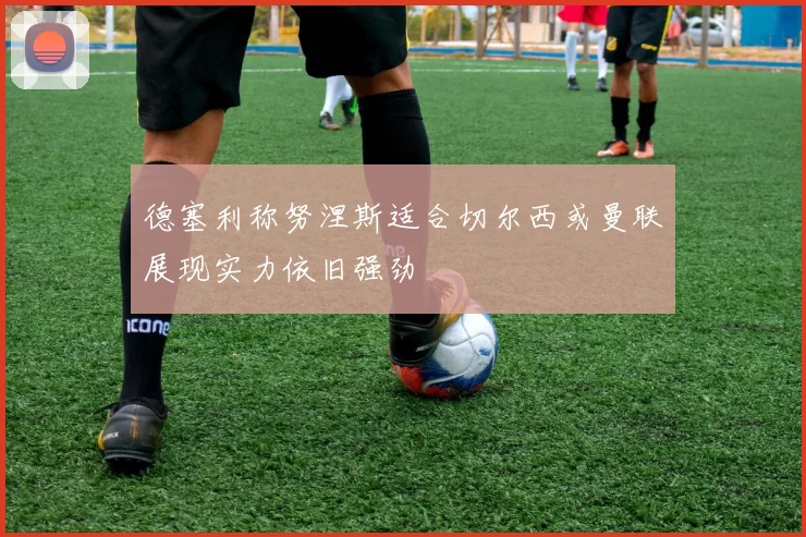 德塞利称努涅斯适合切尔西或曼联展现实力依旧强劲