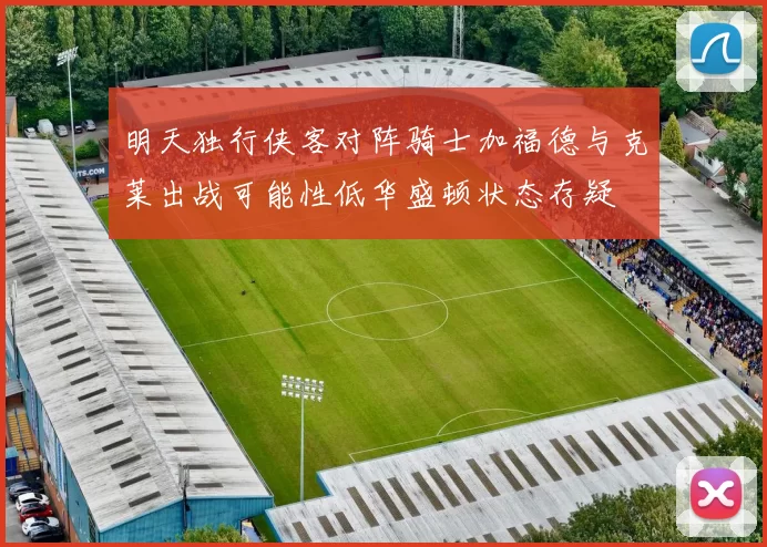 明天独行侠客对阵骑士加福德与克莱出战可能性低华盛顿状态存疑