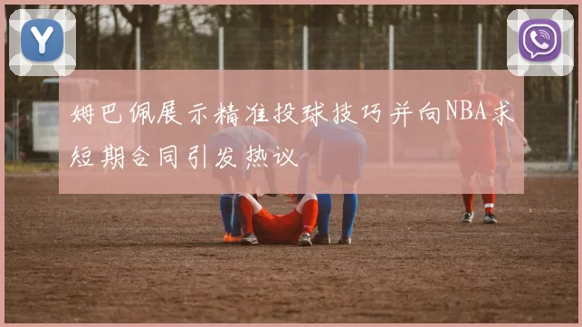 姆巴佩展示精准投球技巧并向NBA求短期合同引发热议