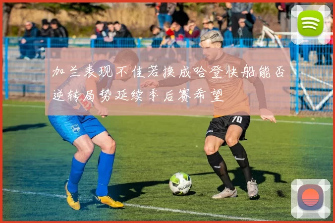 加兰表现不佳若换成哈登快船能否逆转局势延续季后赛希望