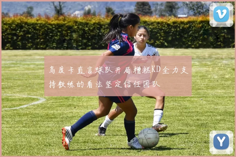 乌度卡直言球队开局糟糕KD全力支持教练的看法坚定信任团队
