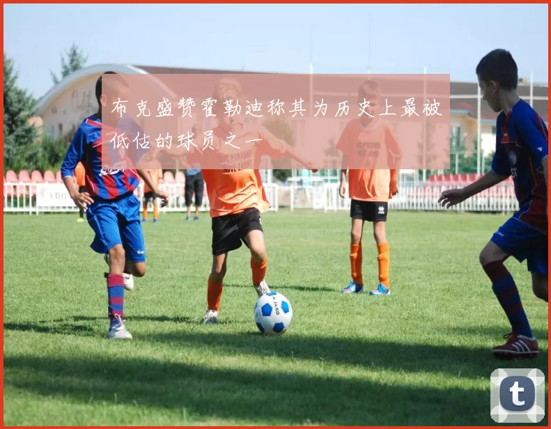 布克盛赞霍勒迪称其为历史上最被低估的球员之一